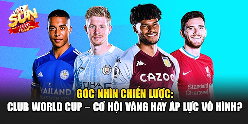 Góc Nhìn Chiến Lược: Club World Cup – Cơ Hội Vàng Hay Áp Lực Vô Hình?
